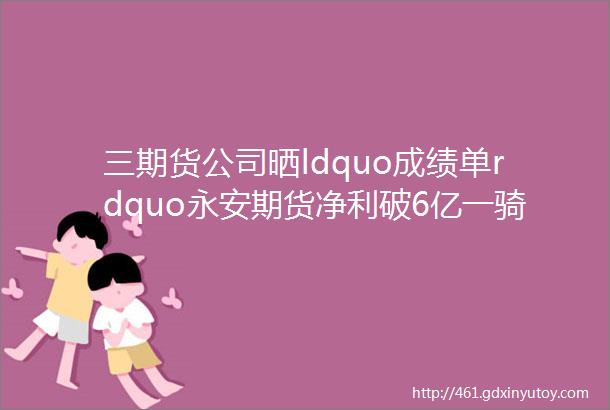 三期货公司晒ldquo成绩单rdquo永安期货净利破6亿一骑绝尘